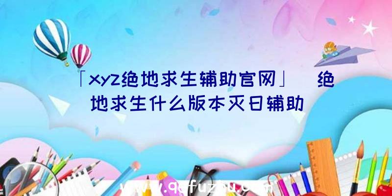 「xyz绝地求生辅助官网」|绝地求生什么版本灭日辅助